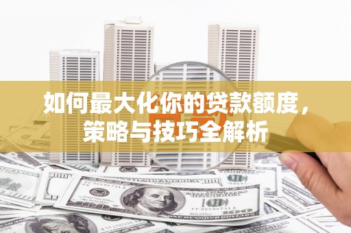 韩城如何最大化你的贷款额度，策略与技巧全解析
